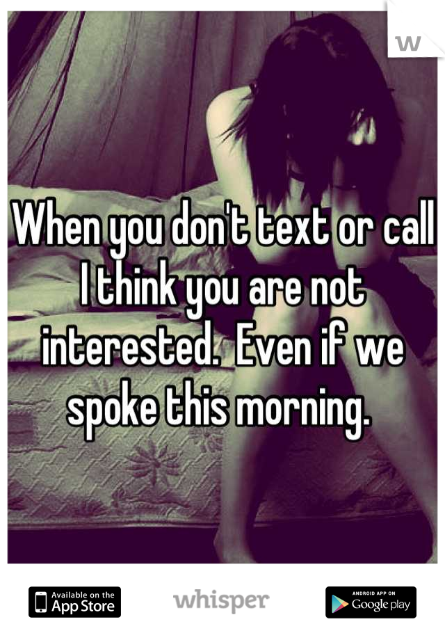 When you don't text or call I think you are not interested.  Even if we spoke this morning. 