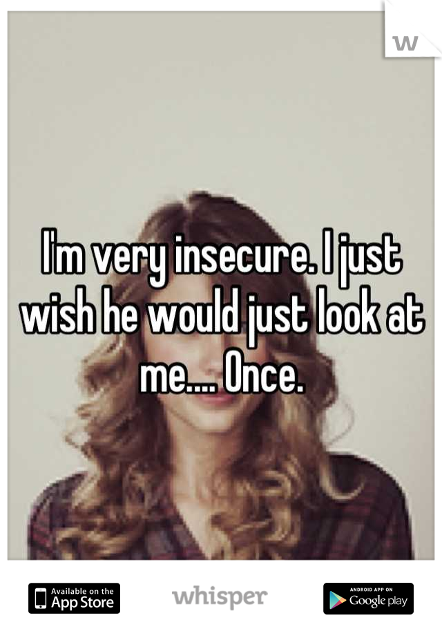 I'm very insecure. I just wish he would just look at me.... Once.