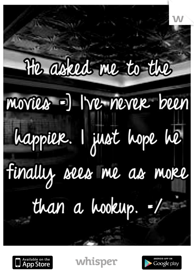 He asked me to the movies =] I've never been happier. I just hope he finally sees me as more than a hookup. =/