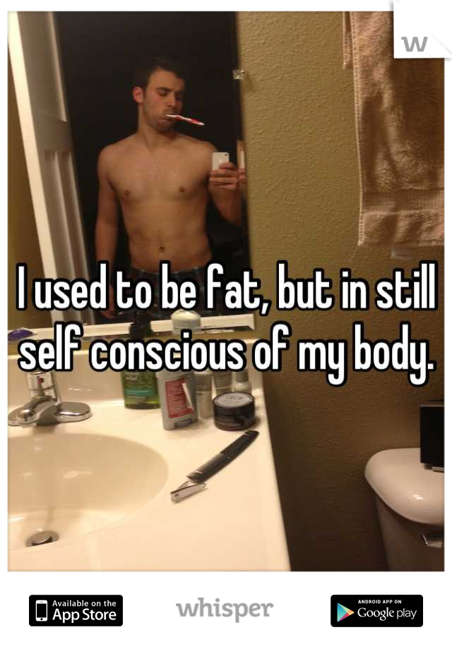 I used to be fat, but in still self conscious of my body.
