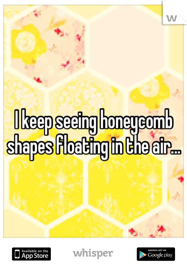 I keep seeing honeycomb shapes floating in the air...