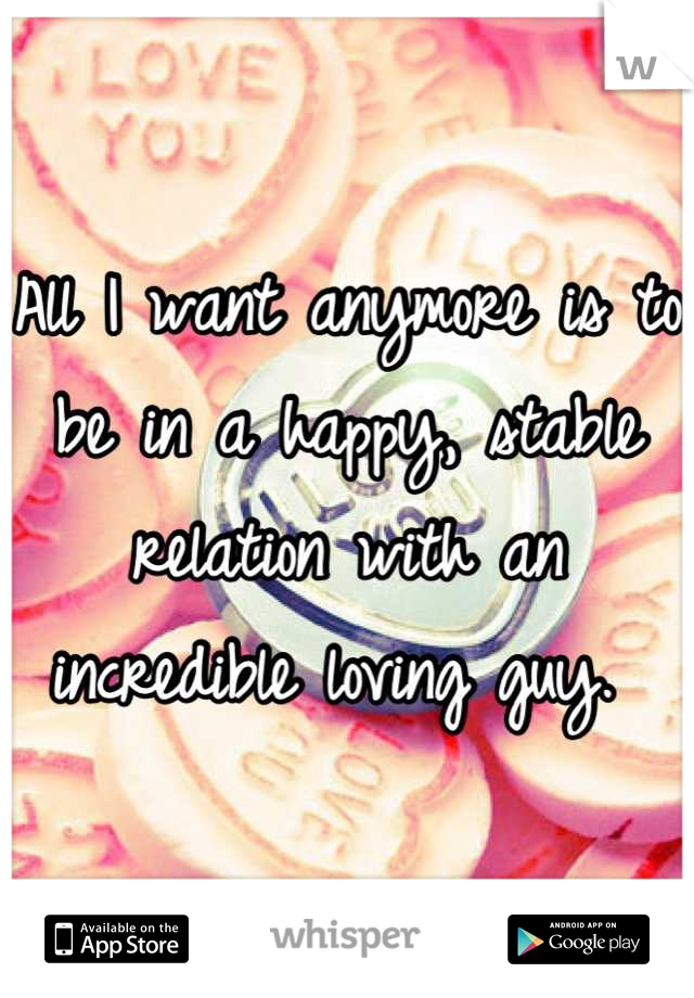 All I want anymore is to be in a happy, stable relation with an incredible loving guy. 