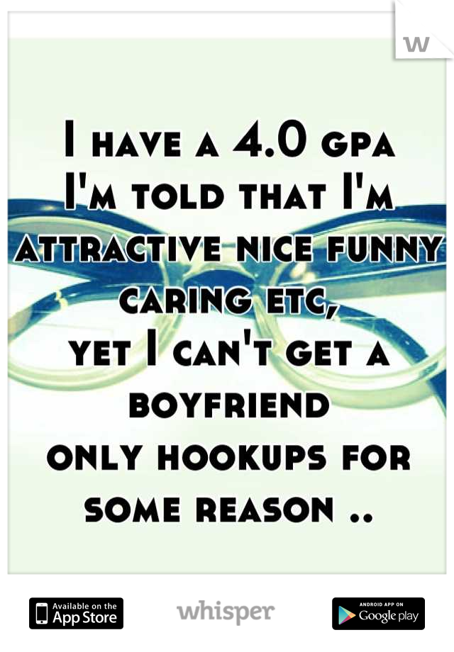 I have a 4.0 gpa
I'm told that I'm attractive nice funny caring etc,
yet I can't get a boyfriend 
only hookups for some reason ..