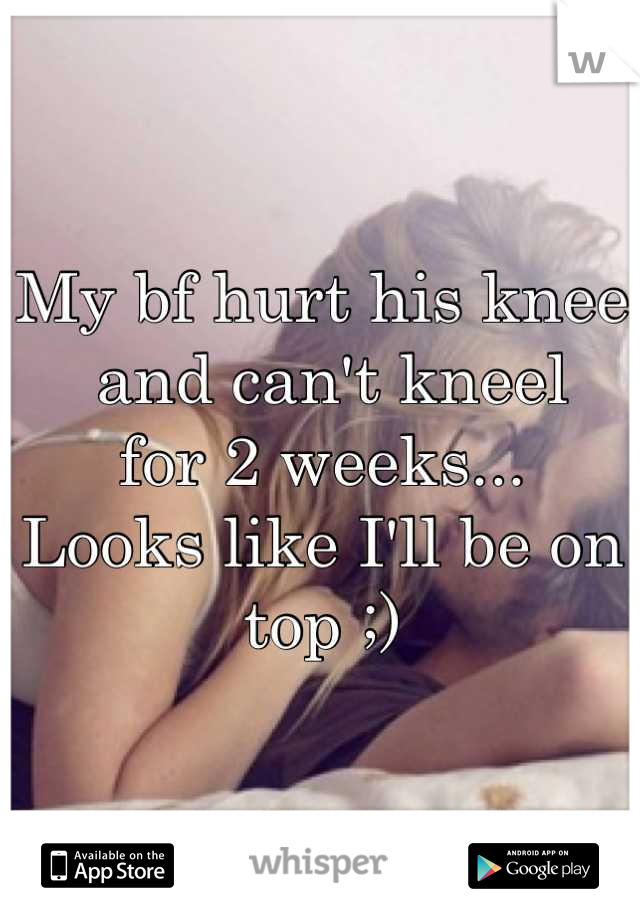 My bf hurt his knee
 and can't kneel 
for 2 weeks... 
Looks like I'll be on top ;)