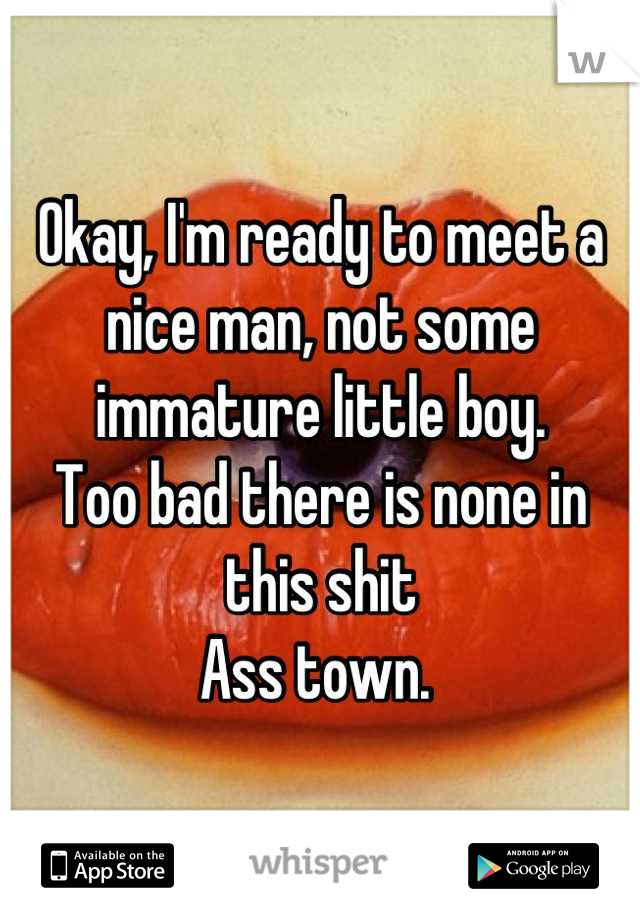 Okay, I'm ready to meet a nice man, not some immature little boy. 
Too bad there is none in this shit
Ass town. 