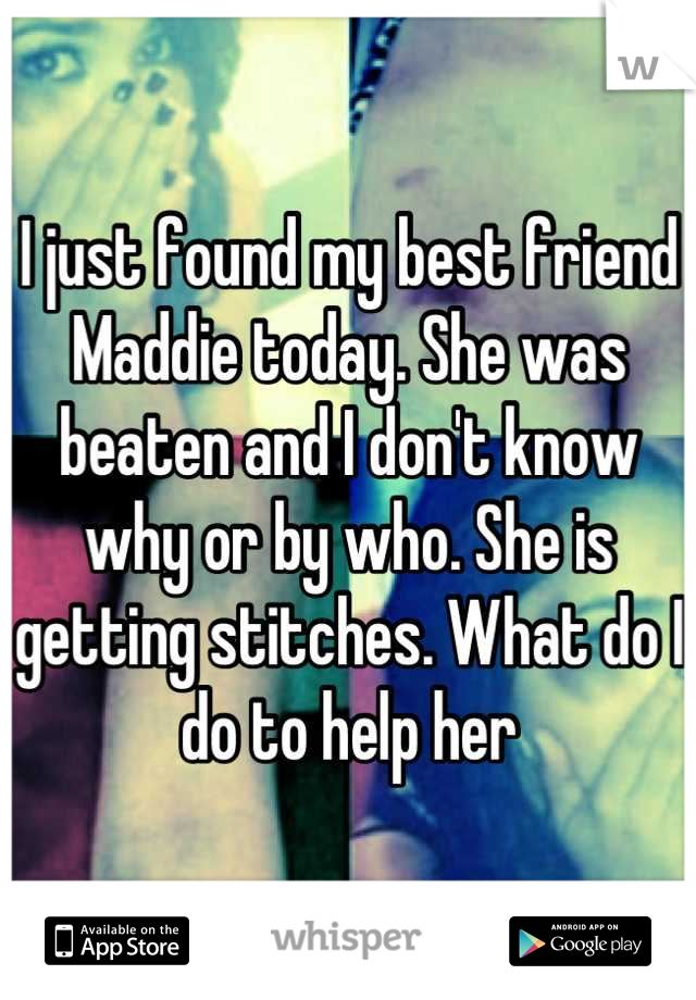 I just found my best friend Maddie today. She was beaten and I don't know why or by who. She is getting stitches. What do I do to help her