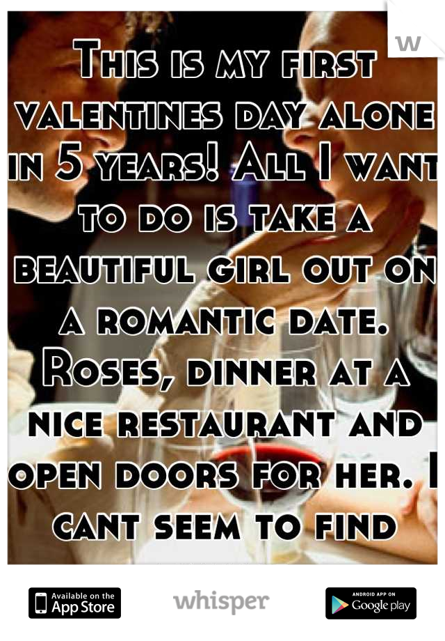This is my first valentines day alone in 5 years! All I want to do is take a beautiful girl out on a romantic date. Roses, dinner at a nice restaurant and open doors for her. I cant seem to find takers