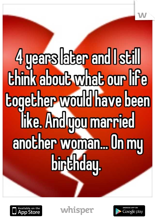 4 years later and I still think about what our life together would have been like. And you married another woman... On my birthday. 