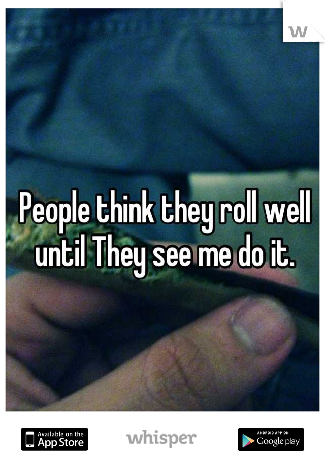 People think they roll well 
until They see me do it.