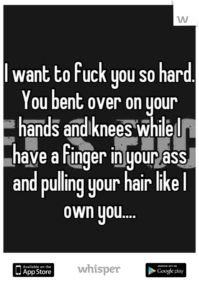 I want to fuck you so hard. You bent over on your hands and knees while I have a finger in your ass and pulling your hair like I own you....
