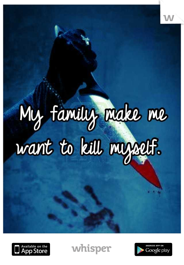 My family make me want to kill myself. 