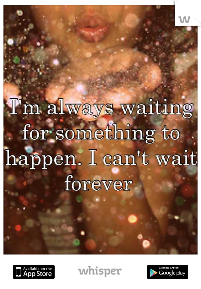 I'm always waiting for something to happen. I can't wait forever 