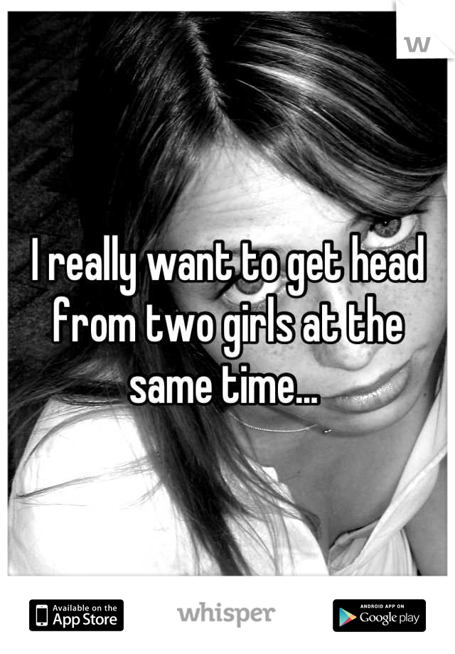 I really want to get head from two girls at the same time... 