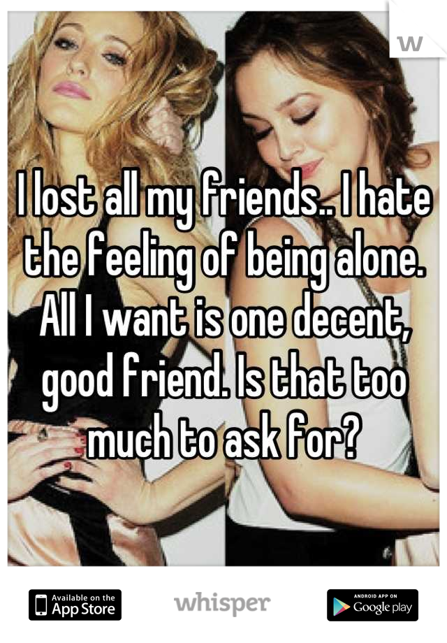 I lost all my friends.. I hate the feeling of being alone. All I want is one decent, good friend. Is that too much to ask for?