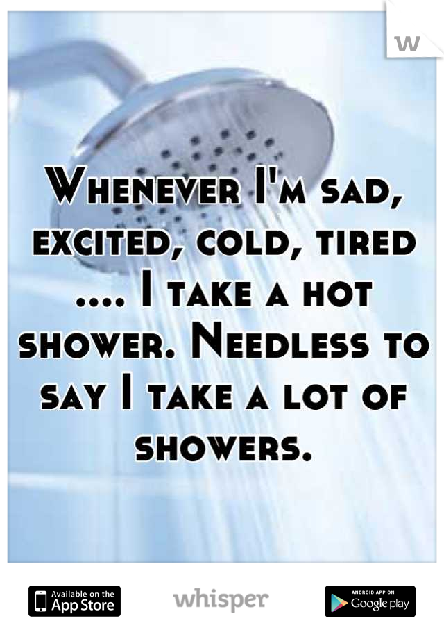 Whenever I'm sad, excited, cold, tired .... I take a hot shower. Needless to say I take a lot of showers.