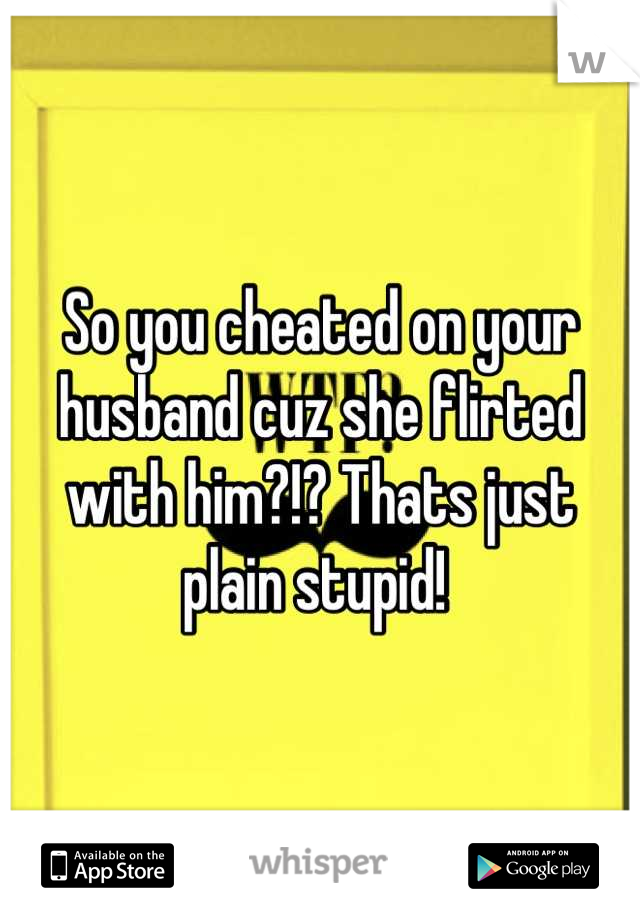 So you cheated on your husband cuz she flirted with him?!? Thats just plain stupid! 