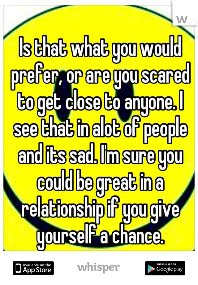Is that what you would prefer, or are you scared to get close to anyone. I see that in alot of people and its sad. I'm sure you could be great in a relationship if you give yourself a chance.