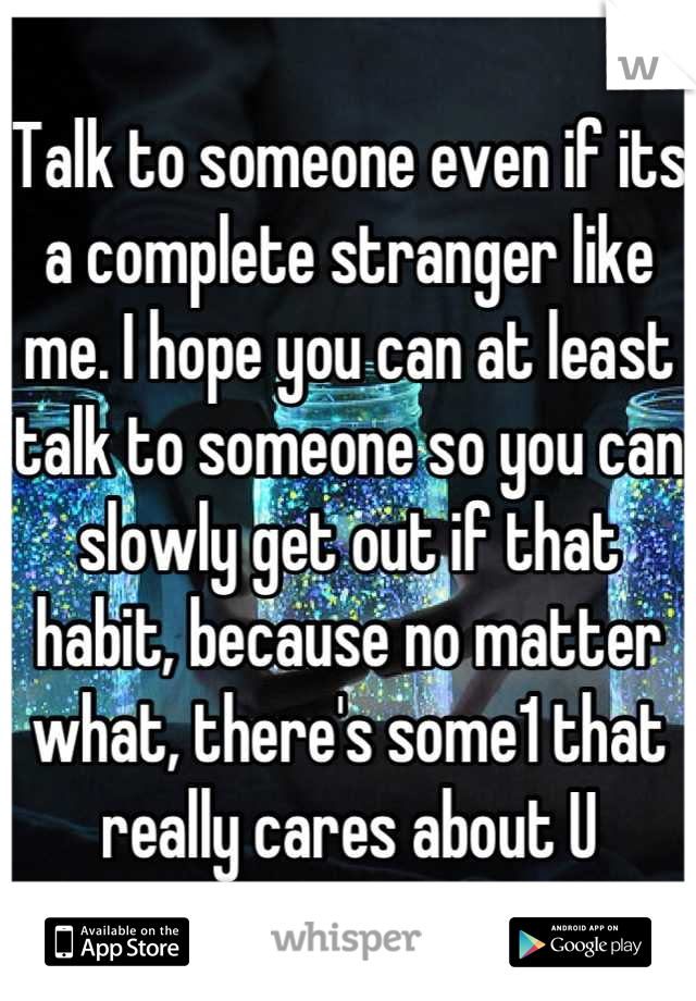 Talk to someone even if its a complete stranger like me. I hope you can at least talk to someone so you can slowly get out if that habit, because no matter what, there's some1 that really cares about U