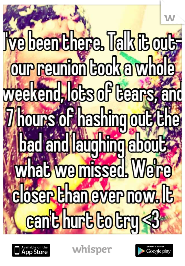 I've been there. Talk it out-our reunion took a whole weekend, lots of tears, and 7 hours of hashing out the bad and laughing about what we missed. We're closer than ever now. It can't hurt to try <3
