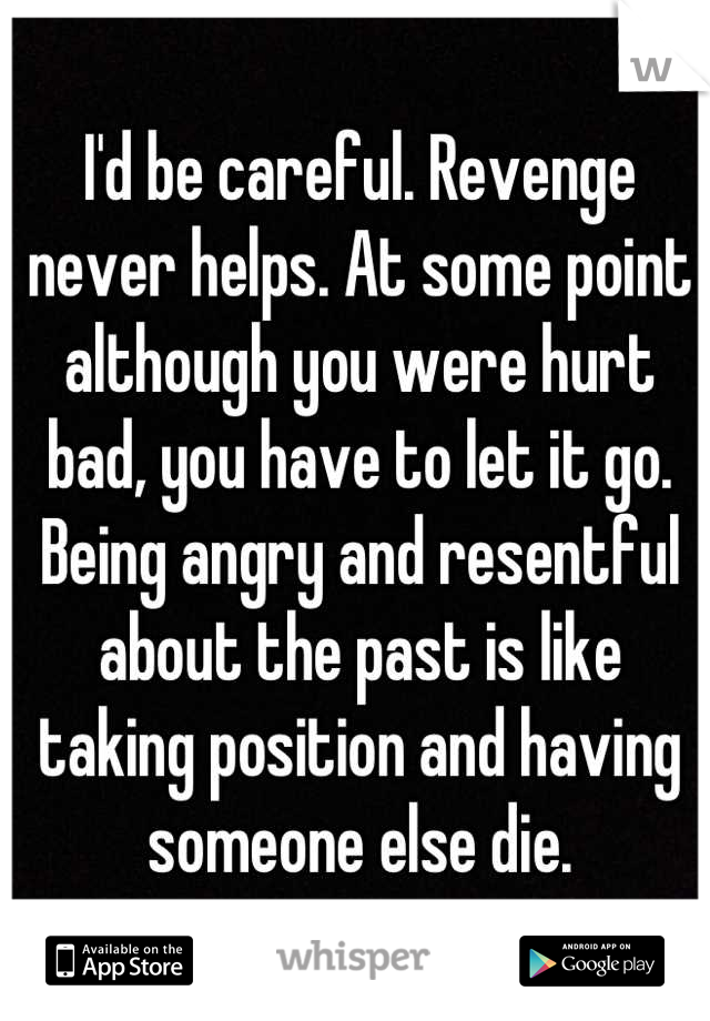 I'd be careful. Revenge never helps. At some point although you were hurt bad, you have to let it go. Being angry and resentful about the past is like taking position and having someone else die.