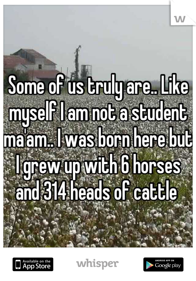 Some of us truly are.. Like myself I am not a student ma'am.. I was born here but I grew up with 6 horses and 314 heads of cattle 