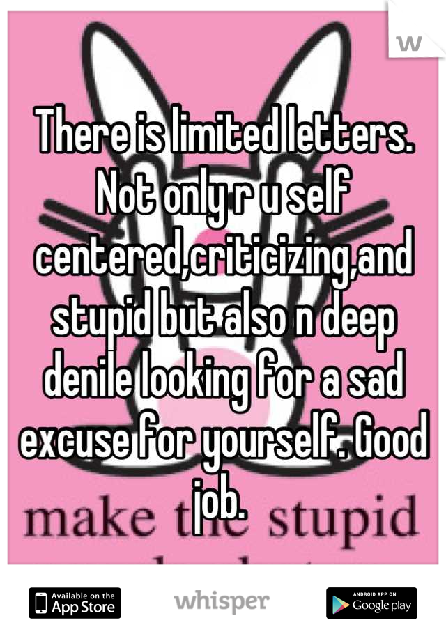 There is limited letters. Not only r u self centered,criticizing,and stupid but also n deep denile looking for a sad excuse for yourself. Good job. 