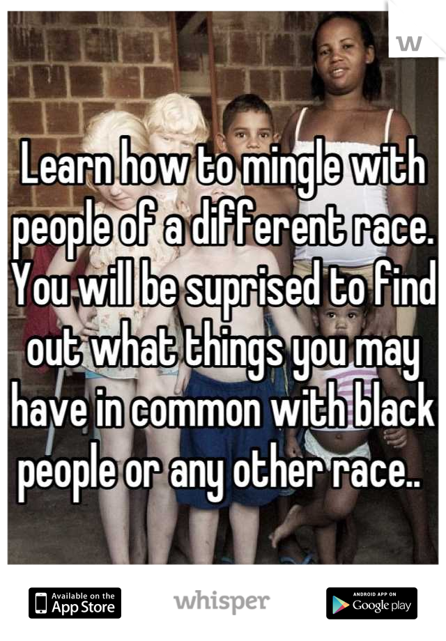 Learn how to mingle with people of a different race. You will be suprised to find out what things you may have in common with black people or any other race.. 