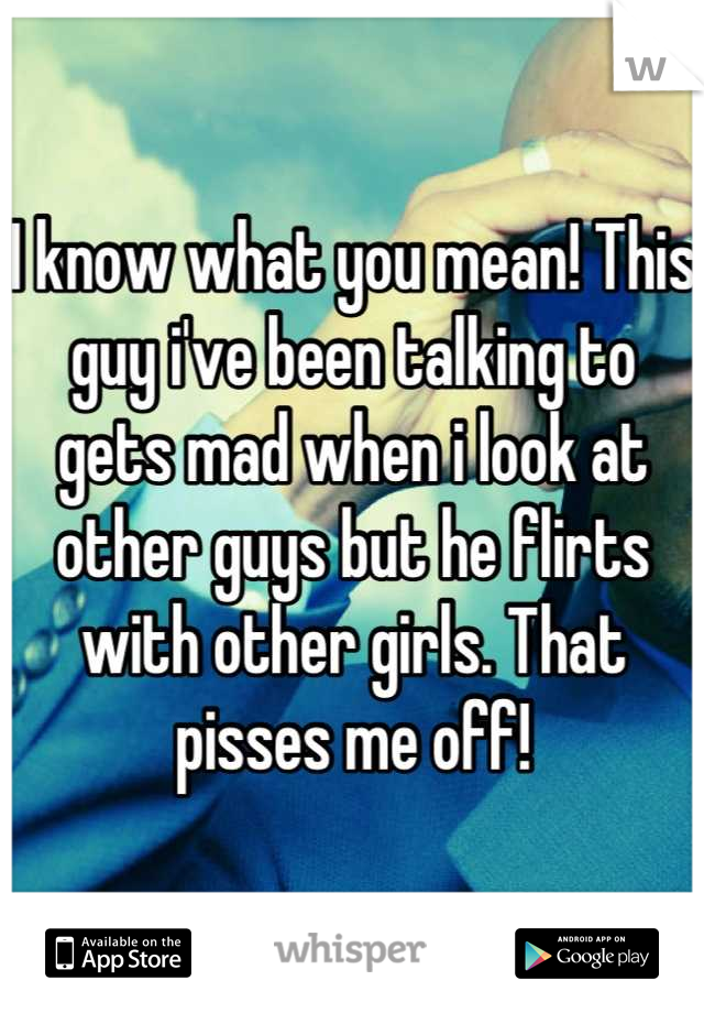 I know what you mean! This guy i've been talking to gets mad when i look at other guys but he flirts with other girls. That pisses me off!