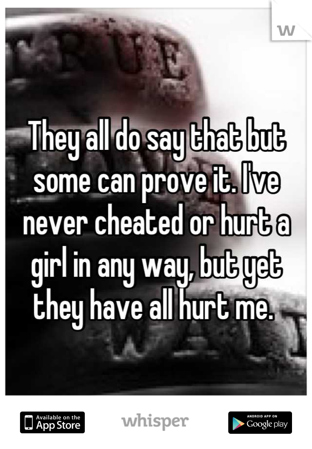 They all do say that but some can prove it. I've never cheated or hurt a girl in any way, but yet they have all hurt me. 