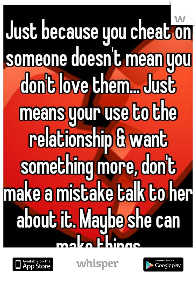 Just because you cheat on someone doesn't mean you don't love them... Just means your use to the relationship & want something more, don't make a mistake talk to her about it. Maybe she can make things