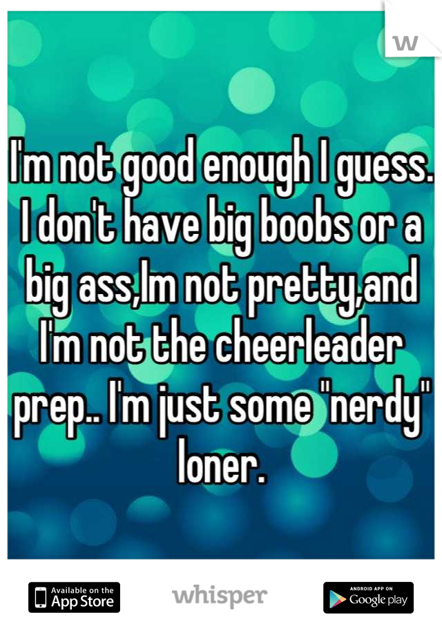 I'm not good enough I guess. I don't have big boobs or a big ass,Im not pretty,and I'm not the cheerleader prep.. I'm just some "nerdy" loner.