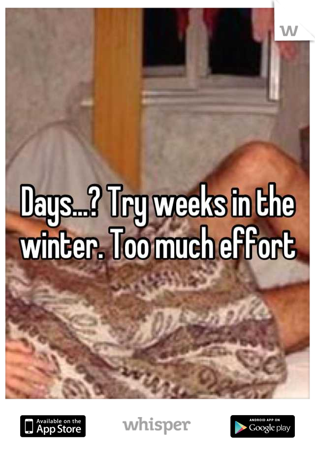 Days...? Try weeks in the winter. Too much effort