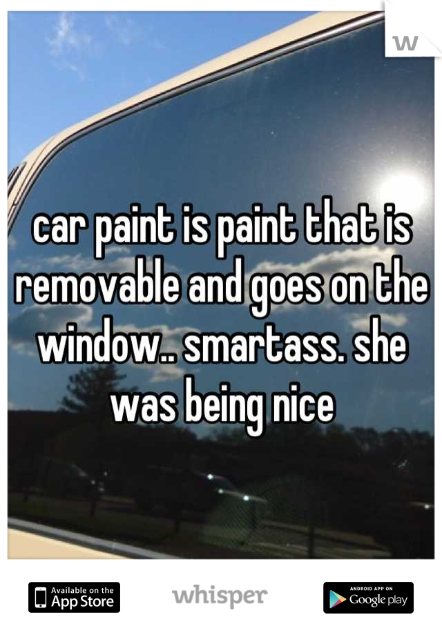 car paint is paint that is removable and goes on the window.. smartass. she was being nice