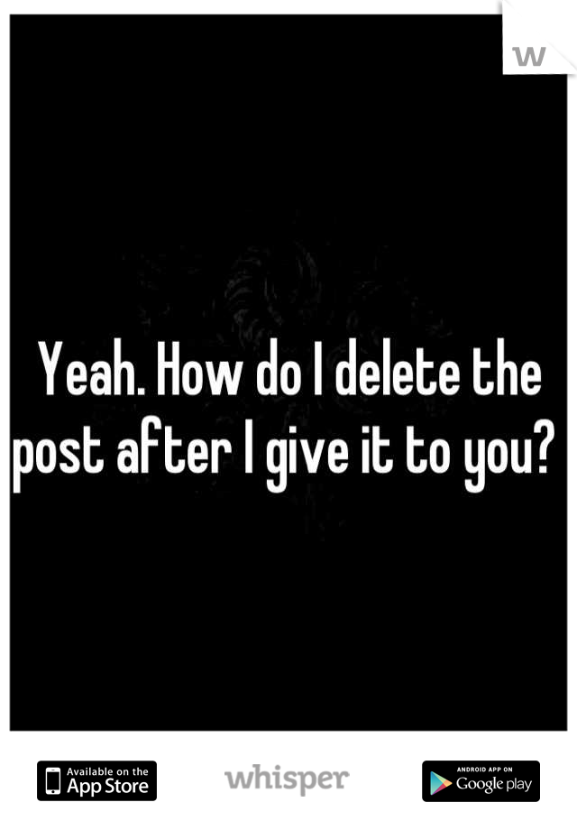 Yeah. How do I delete the post after I give it to you? 