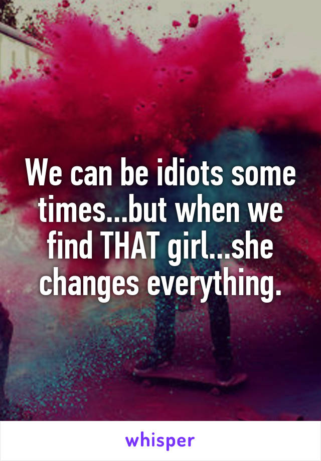 We can be idiots some times...but when we find THAT girl...she changes everything.