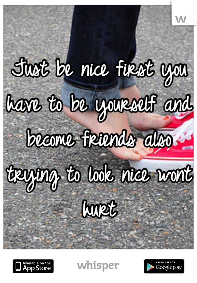 Just be nice first you have to be yourself and become friends also trying to look nice wont hurt