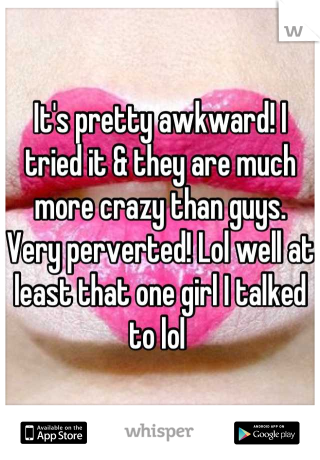 It's pretty awkward! I tried it & they are much more crazy than guys. Very perverted! Lol well at least that one girl I talked to lol 