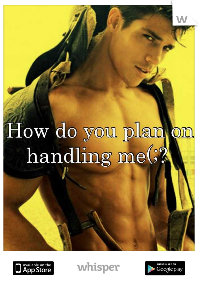 How do you plan on handling me(;? 