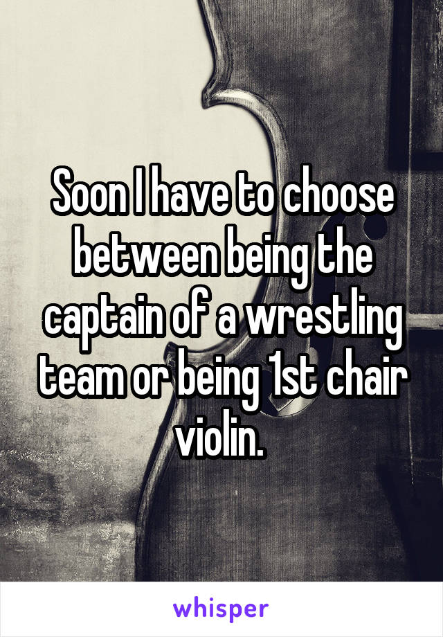 Soon I have to choose between being the captain of a wrestling team or being 1st chair violin. 
