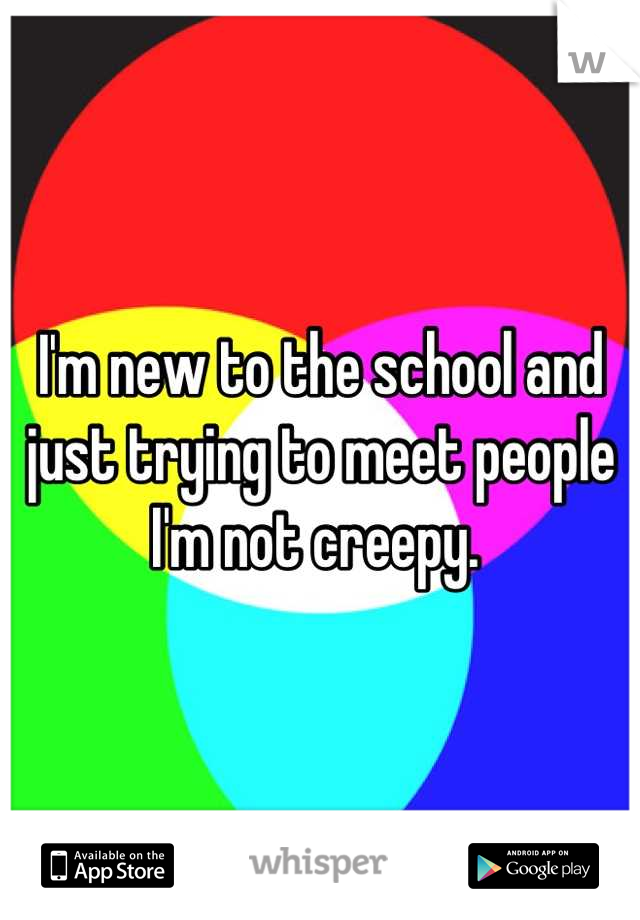 I'm new to the school and just trying to meet people I'm not creepy. 