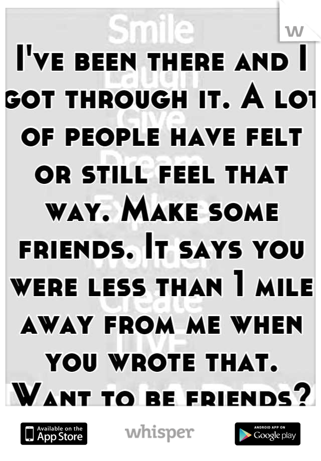 I've been there and I got through it. A lot of people have felt or still feel that way. Make some friends. It says you were less than 1 mile away from me when you wrote that. Want to be friends?