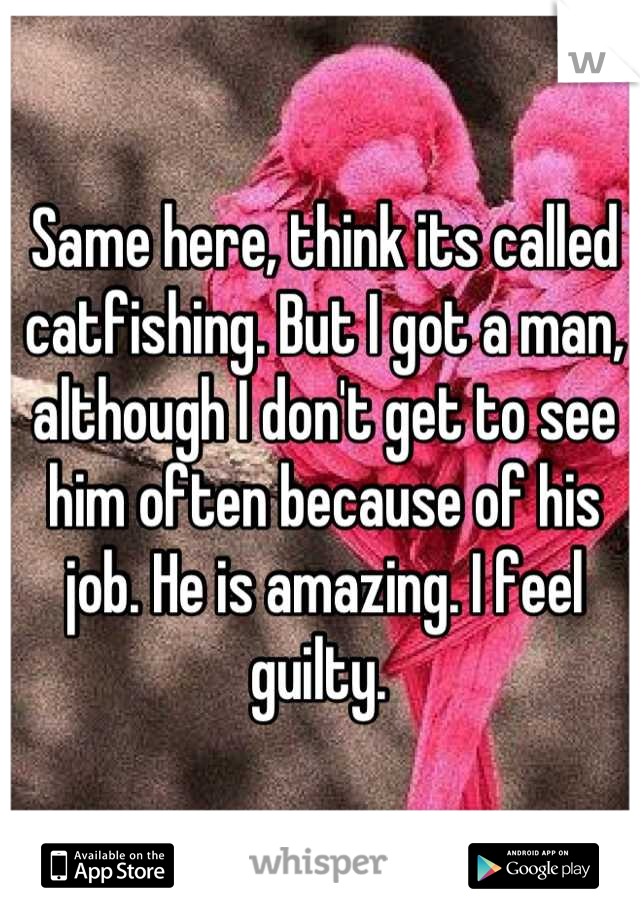Same here, think its called catfishing. But I got a man, although I don't get to see him often because of his job. He is amazing. I feel guilty. 
