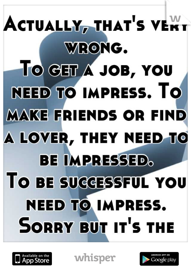 Actually, that's very wrong.
To get a job, you need to impress. To make friends or find a lover, they need to be impressed.
To be successful you need to impress.
Sorry but it's the way it is.