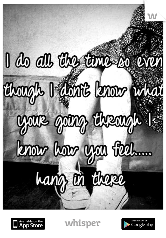 I do all the time so even though I don't know what your going through I know how you feel..... hang in there 