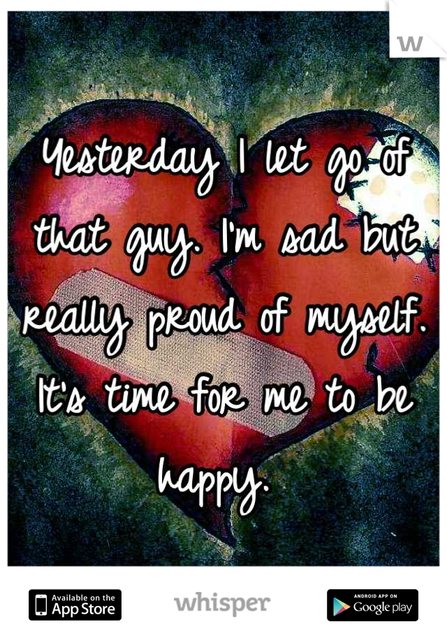Yesterday I let go of that guy. I'm sad but really proud of myself. It's time for me to be happy. 