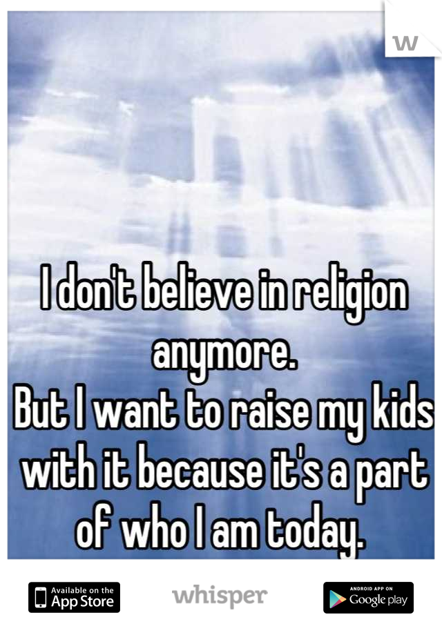 I don't believe in religion anymore. 
But I want to raise my kids with it because it's a part of who I am today. 