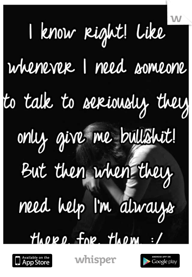 I know right! Like whenever I need someone to talk to seriously they only give me bullshit! But then when they need help I'm always there for them :/