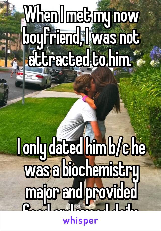 When I met my now boyfriend, I was not attracted to him. 



I only dated him b/c he was a biochemistry major and provided food and weed daily.