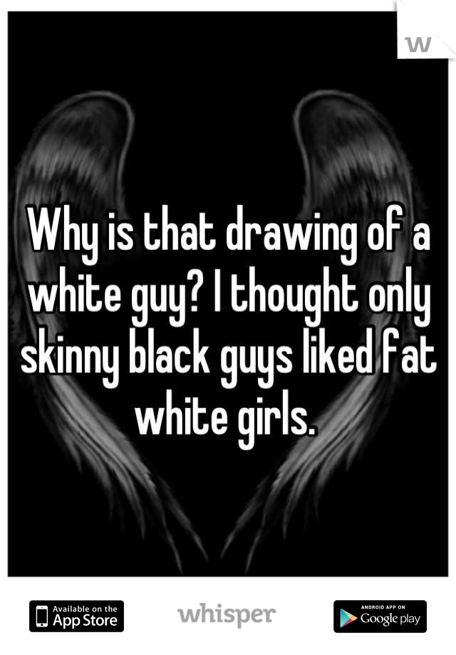 Why is that drawing of a white guy? I thought only skinny black guys liked fat white girls. 