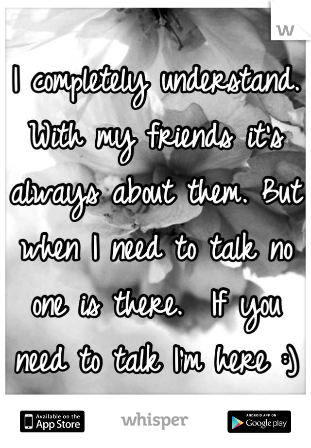 I completely understand. With my friends it's always about them. But when I need to talk no one is there.  If you need to talk I'm here :)